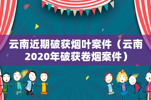 云南近期破獲煙葉案件（云南2020年破獲卷煙案件）