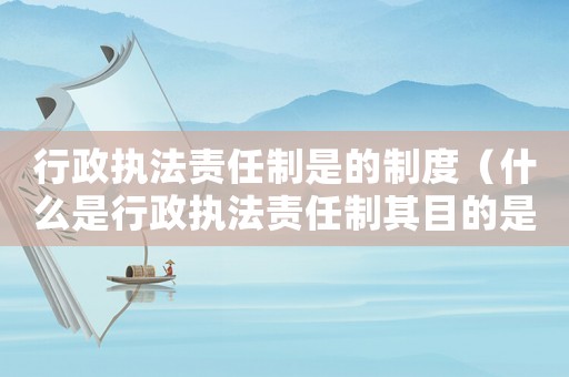 行政執(zhí)法責(zé)任制是的制度（什么是行政執(zhí)法責(zé)任制其目的是什么）