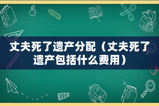 丈夫死了遺產(chǎn)分配（丈夫死了遺產(chǎn)包括什么費用）