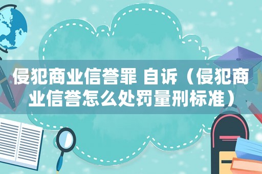 侵犯商業信譽罪 自訴（侵犯商業信譽怎么處罰量刑標準）