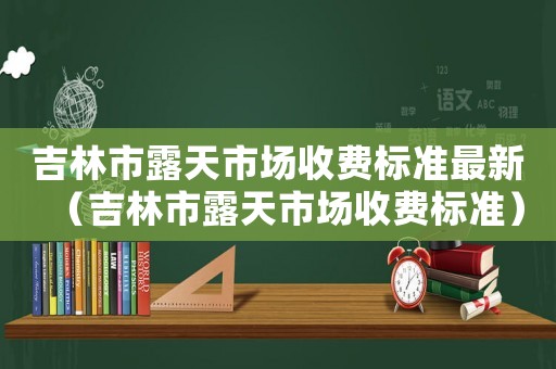 吉林市露天市場收費標準最新（吉林市露天市場收費標準）