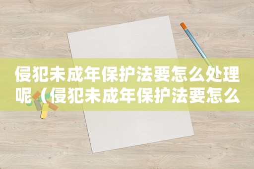 侵犯未成年保護法要怎么處理呢（侵犯未成年保護法要怎么處理）