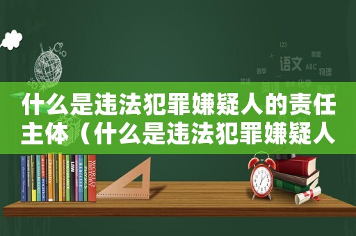 什么是違法犯罪嫌疑人的責任主體（什么是違法犯罪嫌疑人的責任）