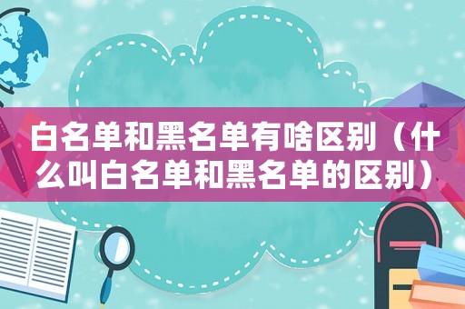白名單和黑名單有啥區(qū)別（什么叫白名單和黑名單的區(qū)別）