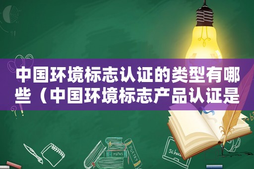 中國環境標志認證的類型有哪些（中國環境標志產品認證是什么呢英文）