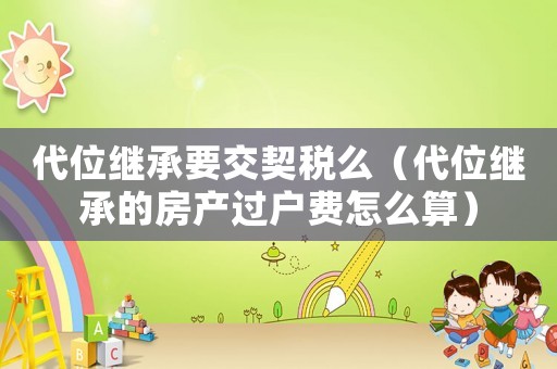 代位繼承要交契稅么（代位繼承的房產過戶費怎么算）