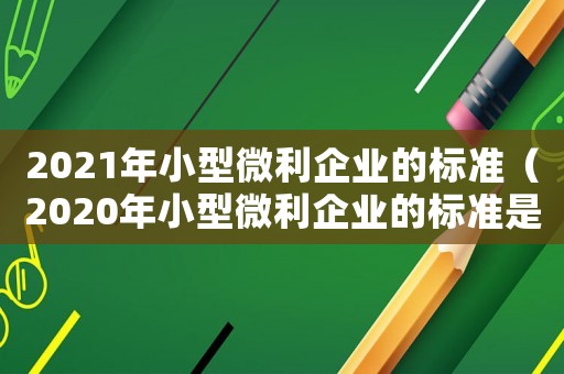 2021年小型微利企業的標準（2020年小型微利企業的標準是什么）