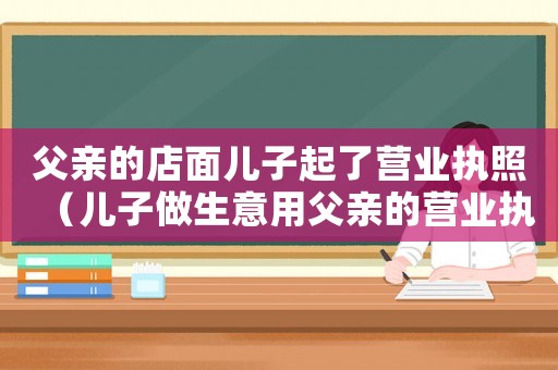父親的店面兒子起了營業執照（兒子做生意用父親的營業執照）