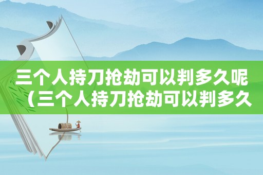 三個人持刀搶劫可以判多久呢（三個人持刀搶劫可以判多久）