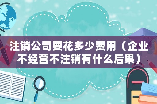 注銷公司要花多少費用（企業不經營不注銷有什么后果）