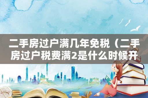 二手房過戶滿幾年免稅（二手房過戶稅費滿2是什么時候開始計）