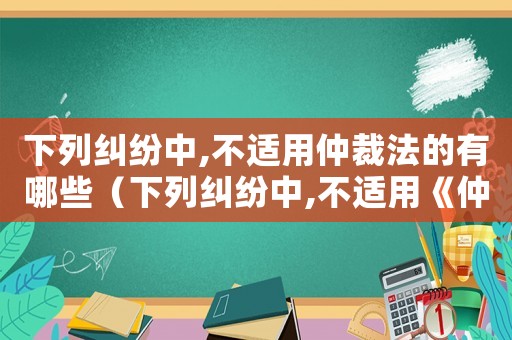 下列糾紛中,不適用仲裁法的有哪些（下列糾紛中,不適用《仲裁法》的有）