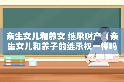 親生女兒和養女 繼承財產（親生女兒和養子的繼承權一樣嗎）