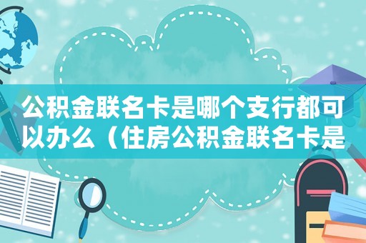 公積金聯(lián)名卡是哪個(gè)支行都可以辦么（住房公積金聯(lián)名卡是什么銀行的都可以嗎）