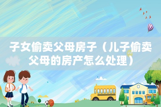 子女偷賣父母房子（兒子偷賣父母的房產怎么處理）