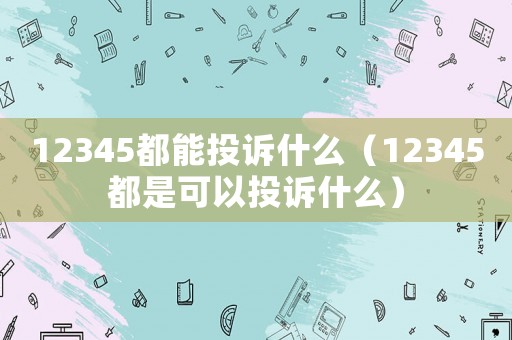 12345都能投訴什么（12345都是可以投訴什么）
