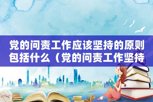 黨的問責工作應該堅持的原則包括什么（黨的問責工作堅持原則中包含哪項內容）