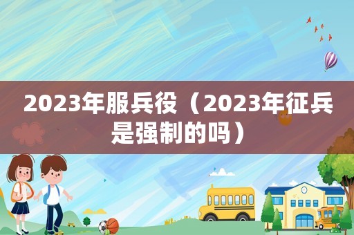 2023年服兵役（2023年征兵是強制的嗎）