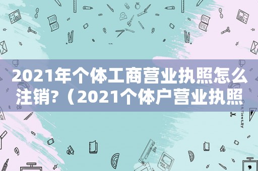 2021年個體工商營業執照怎么注銷?（2021個體戶營業執照注銷怎么注銷）