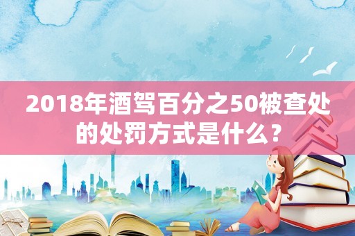 2018年酒駕百分之50被查處的處罰方式是什么？