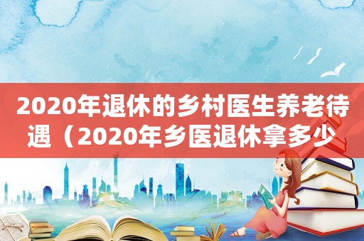2020年退休的鄉村醫生養老待遇（2020年鄉醫退休拿多少退休金）
