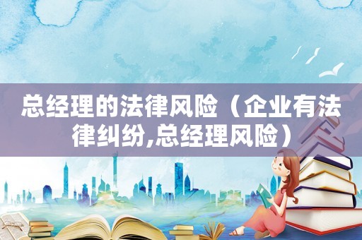 總經理的法律風險（企業有法律糾紛,總經理風險）