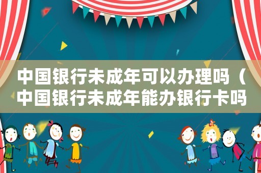 中國銀行未成年可以辦理嗎（中國銀行未成年能辦銀行卡嗎）