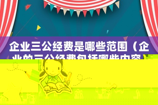 企業三公經費是哪些范圍（企業的三公經費包括哪些內容）