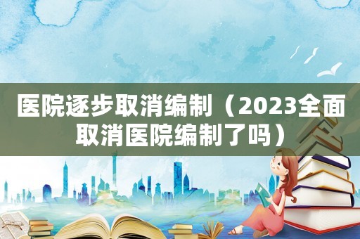 醫院逐步取消編制（2023全面取消醫院編制了嗎）