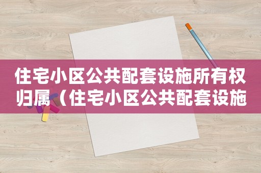 住宅小區(qū)公共配套設施所有權歸屬（住宅小區(qū)公共配套設施所有權）