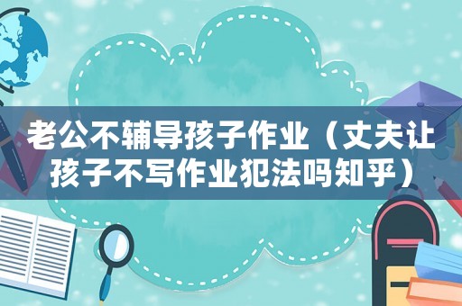 老公不輔導孩子作業（丈夫讓孩子不寫作業犯法嗎知乎）