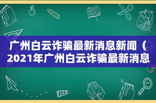 廣州白云詐騙最新消息新聞（2021年廣州白云詐騙最新消息）