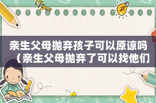 親生父母拋棄孩子可以原諒嗎（親生父母拋棄了可以找他們賠償嗎）