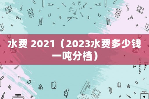 水費 2021（2023水費多少錢一噸分檔）