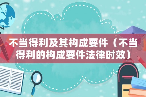 不當得利及其構成要件（不當得利的構成要件法律時效）