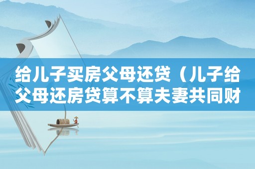 給兒子買房父母還貸（兒子給父母還房貸算不算夫妻共同財(cái)產(chǎn)）