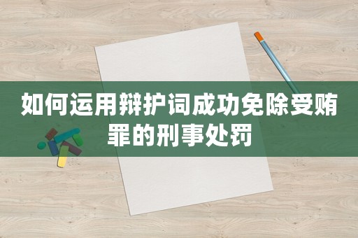 如何運用辯護詞成功免除受賄罪的刑事處罰