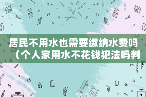 居民不用水也需要繳納水費嗎（個人家用水不花錢犯法嗎判幾年）