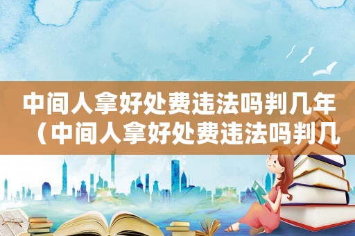 中間人拿好處費違法嗎判幾年（中間人拿好處費違法嗎判幾年）