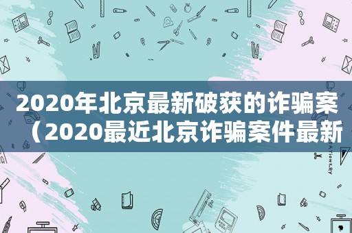 2020年北京最新破獲的詐騙案（2020最近北京詐騙案件最新）