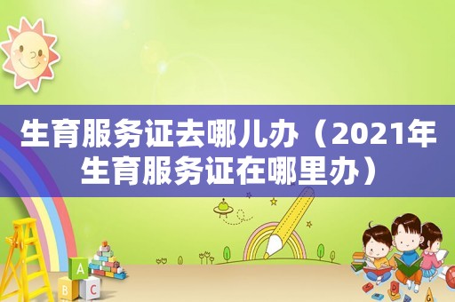 生育服務(wù)證去哪兒辦（2021年生育服務(wù)證在哪里辦）
