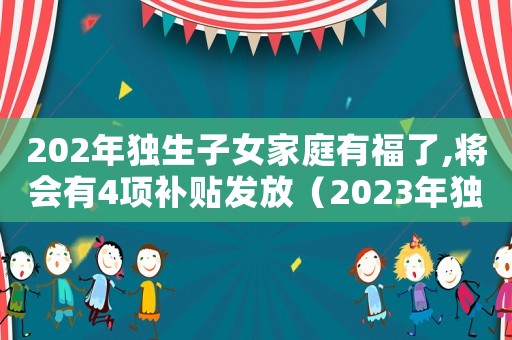 202年獨(dú)生子女家庭有福了,將會(huì)有4項(xiàng)補(bǔ)貼發(fā)放（2023年獨(dú)生子女證補(bǔ)貼政策）
