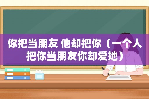 你把當朋友 他卻把你（一個人把你當朋友你卻愛她）