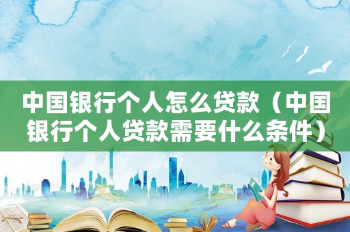 中國銀行個人怎么貸款（中國銀行個人貸款需要什么條件）