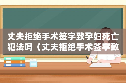 丈夫拒絕手術(shù)簽字致孕婦死亡犯法嗎（丈夫拒絕手術(shù)簽字致孕婦死亡）