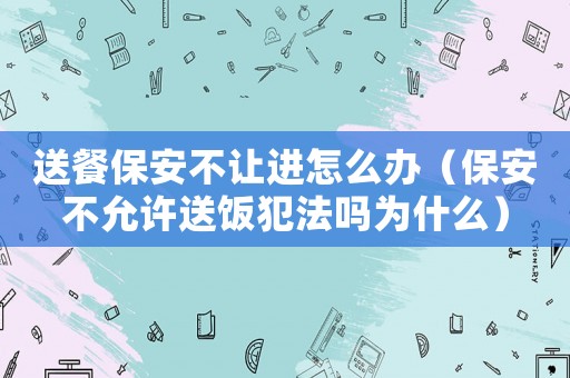 送餐保安不讓進怎么辦（保安不允許送飯犯法嗎為什么）