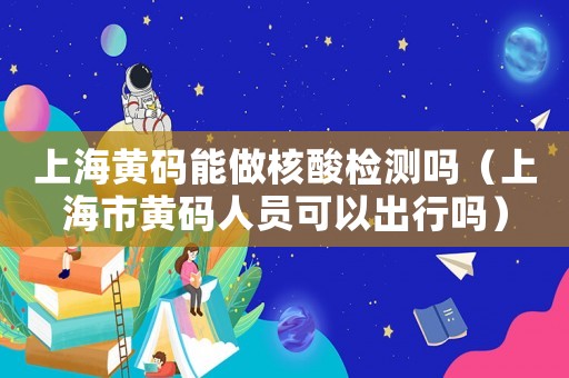 上海黃碼能做核酸檢測嗎（上海市黃碼人員可以出行嗎）