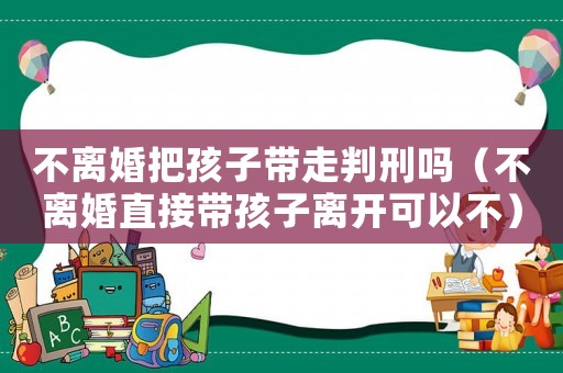 不離婚把孩子帶走判刑嗎（不離婚直接帶孩子離開可以不）