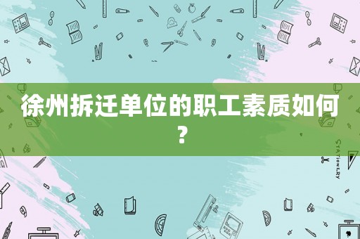 徐州拆遷單位的職工素質如何？