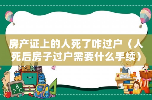 房產證上的人死了咋過戶（人死后房子過戶需要什么手續）